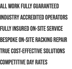 ALL WORK FULLY GUARANTEED INDUSTRY ACCREDITED OPERATORS FULLY INSURED ON-SITE SERVICE BESPOKE ON-SITE RACKING REPAIR TRUE COST-EFFECTIVE SOLUTIONS COMPETITIVE DAY RATES